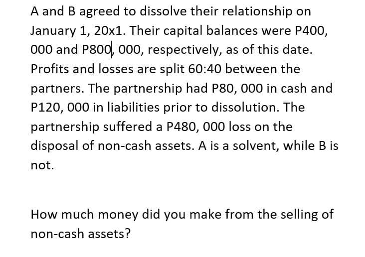 A and B agreed to dissolve their relationship on
January 1, 20x1. Their capital balances were P400,
000 and P800, 000, respectively, as of this date.
Profits and losses are split 60:40 between the
partners. The partnership had P80, 000 in cash and
P120, 000 in liabilities prior to dissolution. The
partnership suffered a P480, 000 loss on the
disposal of non-cash assets. A is a solvent, while B is
not.
How much money did you make from the selling of
non-cash assets?
