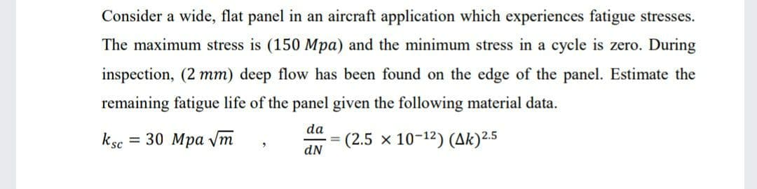 Consider a wide, flat panel in an aircraft application which experiences fatigue stresses.
The maximum stress is (150 Mpa) and the minimum stress in a cycle is zero. During
inspection, (2 mm) deep flow has been found on the edge of the panel. Estimate the
remaining fatigue life of the panel given the following material data.
da
ksc = 30 Mpa vm
(2.5 x 10-12) (Ak)2.5
%3D
dN
