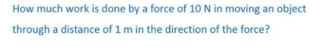 How much work is done by a force of 10 N in moving an object
through a distance of 1 m in the direction of the force?
