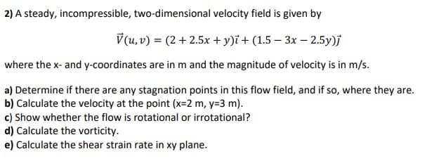 2) A steady, incompressible, two-dimensional velocity field is given by
V(u, v) = (2+2.5x + y)i + (1.5-3x - 2.5y)j
where the x- and y-coordinates are in m and the magnitude of velocity is in m/s.
a) Determine if there are any stagnation points in this flow field, and if so, where they are.
b) Calculate the velocity at the point (x=2 m, y=3 m).
c) Show whether the flow is rotational or irrotational?
d) Calculate the vorticity.
e) Calculate the shear strain rate in xy plane.