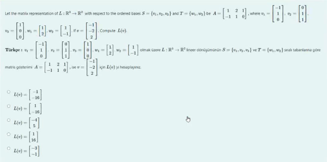 2
Let the matrix representation of L: R³ → R² with respect to the ordered bases S={₁,2,3} and T = {₁, ₂} be A = [40
-1 1
-----
Vj =
0
0
Türkçe : ₁ =
matris gösterimi A =
O
O
L(v) =
E
O
O L(v) = [16]
-[]
= [1]
L(v) =
L(v) =
16
-1
-16
-1
1
0
L(v) = B
=
1½ = 1.0
1 2 1
-1 1 0
, ise v=
-2. Compute L(v).
2
W₁ =
H
, where v₁ =
-1
-2 için L(e) yi hesaplayınız.
2
1
----
A
W₂ =
[41] olmak üzere L: R³ R² lineer dönüşümünün S = {₁,2,3} ve T = {₁, ₂} sıralı tabanlarına göre