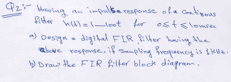 Qzi
Heving
fitter
cimpulse response ofa continous
for ost< lomsec
an
h(t) =1_loot
a) Design a digital FIR Rilter havivg the
above response, if Sampling frequency
is $ KHz.
b) Draw the FIR filter block diagram.

