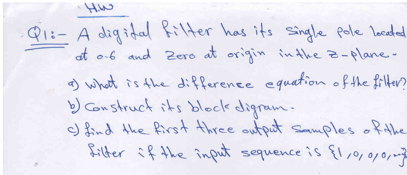 Hiw
Q1:- A digidal Rilter has its single pole loceted
at o-6 and Zero at origin inthe z-plane-
a) what is the difference equation of the frlter?
b) Construck its black digram-
cJ find Ahe first three output sammples ofthe
filter if the îinput sequence is {1,,0/0,2
