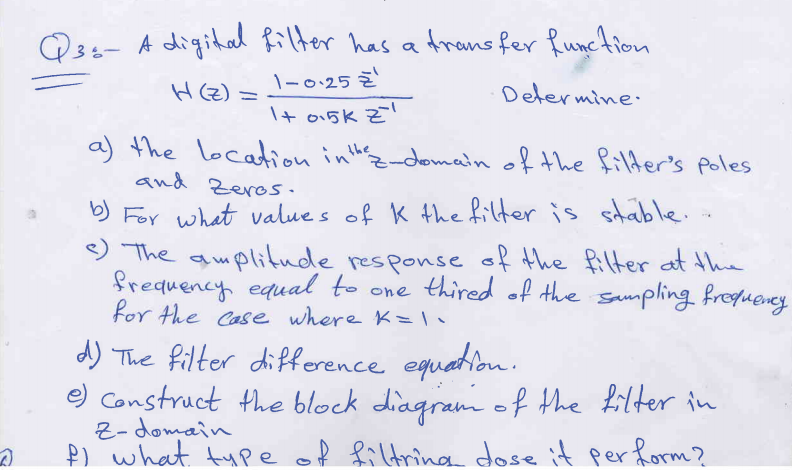Q3s- A digital filter has a Arans fer Runction
\-0.25 Z
H(Z) =
Determine
I+ o15K Z'
a) the location inthz-domain of the filder's poles
and Zeros.
) For what value s of K the filter is stable.
e
The amplitude
frequency equal to one thired of the sampling frogueney
for the Case where K=
response of the filter at thie
d) The filter difference equetion.
e) Construct the block diagram of the filter in
Z- domain
P) what tupe of fildnina dose it per form?
