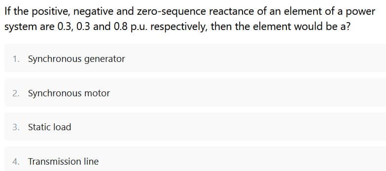 If the positive, negative and zero-sequence reactance of an element of a power
system are 0.3, 0.3 and 0.8 p.u. respectively, then the element would be a?
1. Synchronous generator
2. Synchronous motor
3. Static load
4. Transmission line