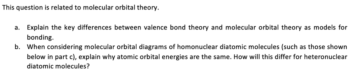 This question is related to molecular orbital theory.
а.
Explain the key differences between valence bond theory and molecular orbital theory as models for
bonding.
b. When considering molecular orbital diagrams of homonuclear diatomic molecules (such as those shown
below in part c), explain why atomic orbital energies are the same. How will this differ for heteronuclear
diatomic molecules?
