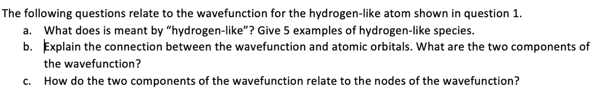 The following questions relate to the wavefunction for the hydrogen-like atom shown in question 1.
What does is meant by "hydrogen-like"? Give 5 examples of hydrogen-like species.
b. Explain the connection between the wavefunction and atomic orbitals. What are the two components of
а.
the wavefunction?
С.
How do the two components of the wavefunction relate to the nodes of the wavefunction?
