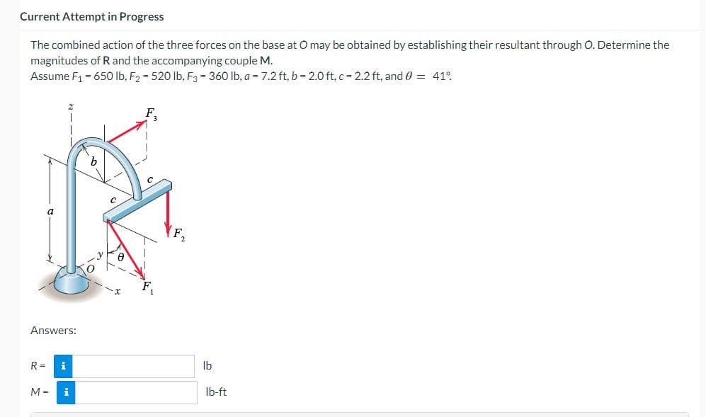 Current Attempt in Progress
The combined action of the three forces on the base at O may be obtained by establishing their resultant through O. Determine the
magnitudes of R and the accompanying couple M.
Assume F₁ = 650 lb, F₂ = 520 lb, F3 = 360 lb, a = 7.2 ft, b = 2.0 ft, c = 2.2 ft, and 0 = 41°
b
C
Answers:
R =
i
M =
i
F₂
lb
lb-ft