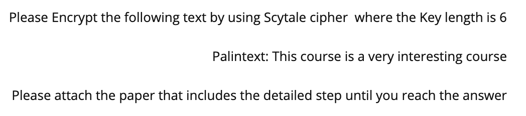Please Encrypt the following text by using Scytale cipher where the Key length is 6
Palintext: This course is a very interesting course
Please attach the paper that includes the detailed step until you reach the answer
