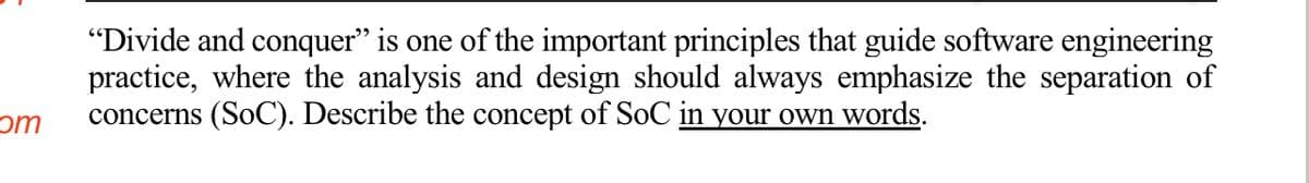 "Divide and conquer" is one of the important principles that guide software engineering
practice, where the analysis and design should always emphasize the separation of
concerns (SoC). Describe the concept of SoC in your own words.
