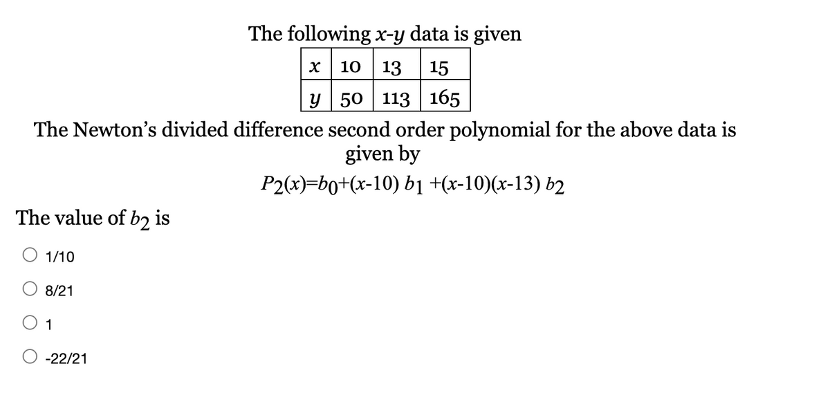 The following x-y data is given
10 13
15
y 50 113 | 165
The Newton's divided difference second order polynomial for the above data is
given by
P2(х)-bo+(x-10) b1 +(x-10)(x-13) b2
The value of b2 is
O 1/10
8/21
1
-22/21
