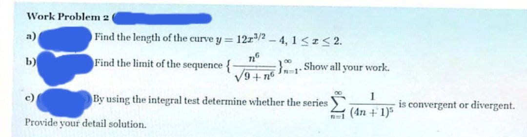 Work Problem 2
a)
Find the length of the c
curve y = 12r/2 - 4, 1 << 2.
b)
Find the limit of the sequence {
: Show all your work.
Sn=1*
V9+ no
c)
By using the integral test determine whether the series
1
is convergent or divergent.
n=1 (4n + 1)5
Provide your detail solution.
