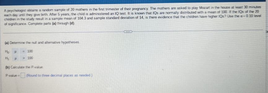 A psychologist obtains a random sample of 20 mothers in the first trimester of their pregnancy. The mothers are asked to play Mozart in the house at least 30 minutes
each day until they give birth. After 5 years, the child is administered an IQ test. It is known that IQs are normally distributed with a mean of 100. If the IQs of the 20
children in the study result in a sample mean of 104.3 and sample standard deviation of 14, is there evidence that the children have higher IQs? Use the a=0.10 level
of significance. Complete parts (a) through (d).
(a) Determine the null and alternative hypotheses.
но н
= 100
H₂ H > 100
(b) Calculate the P-value
P-value=
(Round to three decimal places as needed)