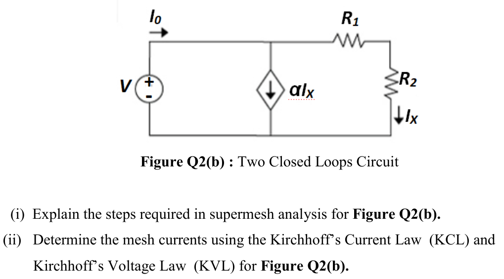 lo
R1
CR2
V
alx
........
Figure Q2(b) : Two Closed Loops Circuit
(i) Explain the steps required in supermesh analysis for Figure Q2(b).
(ii) Determine the mesh currents using the Kirchhoff's Current Law (KCL) and
Kirchhoff's Voltage Law (KVL) for Figure Q2(b).
