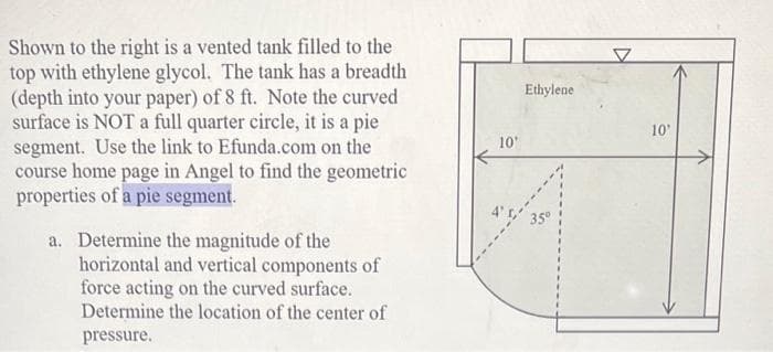 Shown to the right is a vented tank filled to the
top with ethylene glycol. The tank has a breadth
(depth into your paper) of 8 ft. Note the curved
surface is NOT a full quarter circle, it is a pie
segment. Use the link to Efunda.com on the
course home page in Angel to find the geometric
properties of a pie segment.
a. Determine the magnitude of the
horizontal and vertical components of
force acting on the curved surface.
Determine the location of the center of
pressure.
10'
Ethylene
35⁰
10'