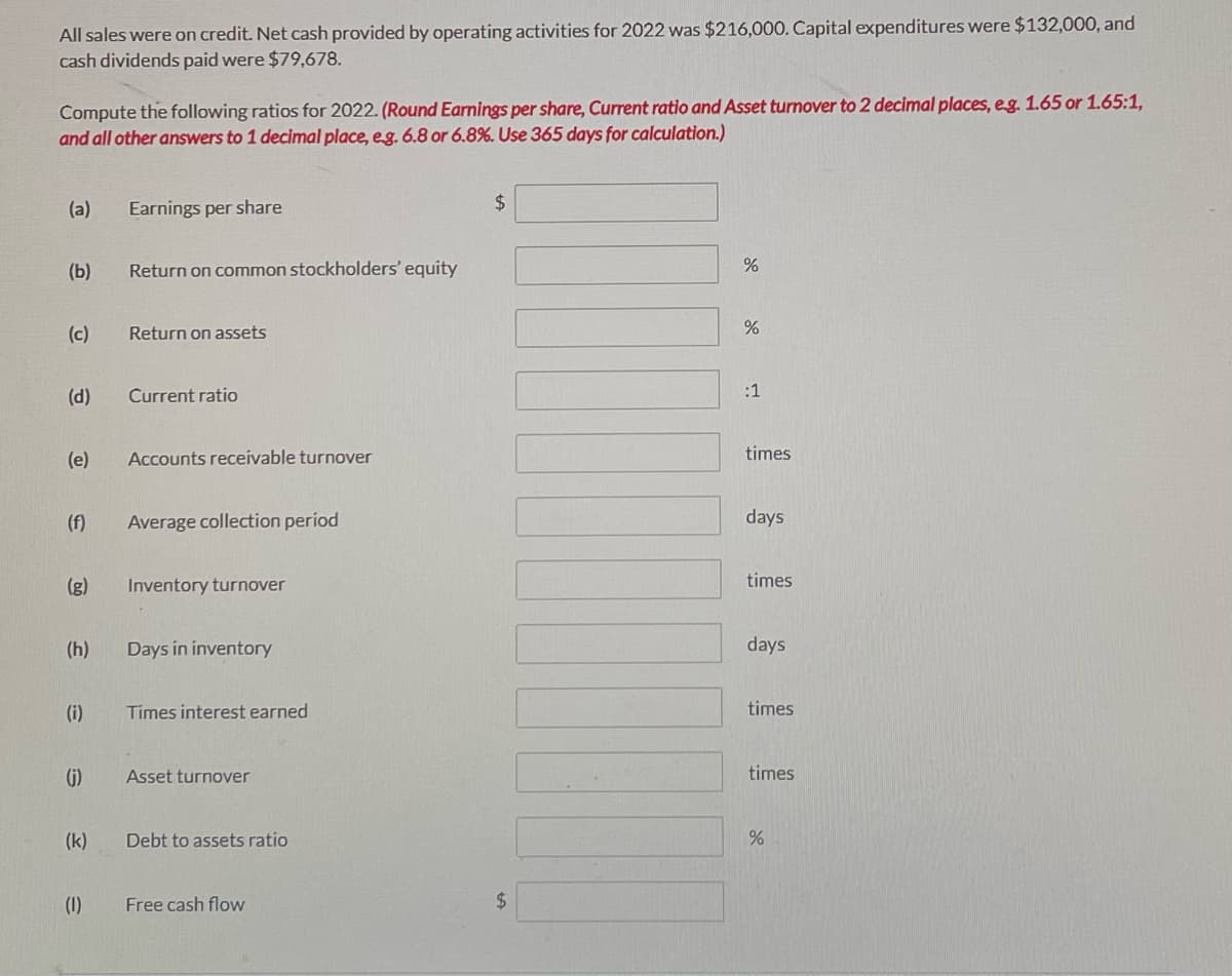 All sales were on credit. Net cash provided by operating activities for 2022 was $216,000. Capital expenditures were $132,000, and
cash dividends paid were $79,678.
Compute the following ratios for 2022. (Round Earnings per share, Current ratio and Asset turnover to 2 decimal places, eg. 1.65 or 1.65:1,
and all other answers to 1 decimal place, eg. 6.8 or 6.8%. Use 365 days for calculation.)
(a)
Earnings per share
$
(b)
Return on common stockholders' equity
(c)
Return on assets
:1
(d)
Current ratio
(e)
Accounts receívable turnover
times
(f)
Average collection period
days
(g)
Inventory turnover
times
(h)
Days in inventory
days
(i)
Times interest earned
times
(j)
Asset turnover
times
(k)
Debt to assets ratio
(1)
Free cash flow
%24

