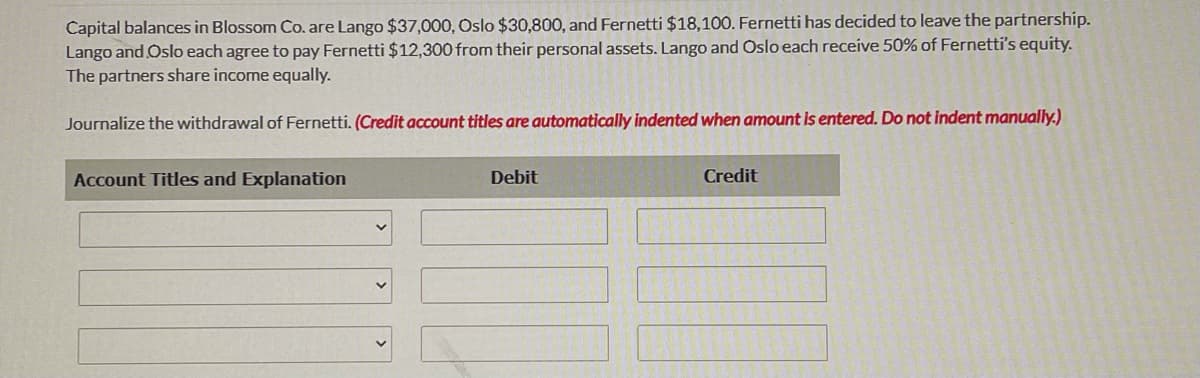 Capital balances in Blossom Co. are Lango $37,000, Oslo $30,800, and Fernetti $18,100. Fernetti has decided to leave the partnership.
Lango and Oslo each agree to pay Fernetti $12,300 from their personal assets. Lango and Oslo each receive 50% of Fernetti's equity.
The partners share income equally.
Journalize the withdrawal of Fernetti. (Credit account titles are automatically indented when amount is entered. Do not indent manually.)
Account Titles and Explanation
Debit
Credit
