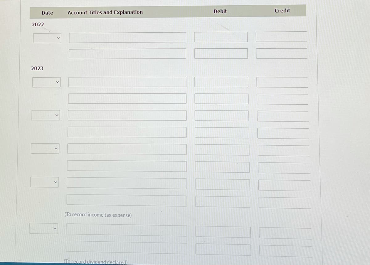 Date
Account Titles and Explanation
Debit
Credit
2022
2023
(To record income tax expense)
(To record dividend declared)
