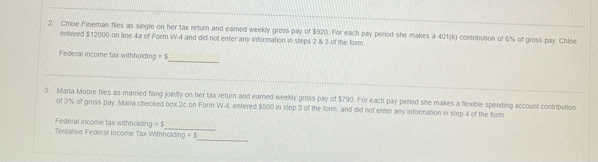 2: Chloe Fineman files as single on her tax return and earned weekly gross pay of $920. For each pay period she makes a 401(k) contribution of 6% of gross pay. Chloe
entered $12000 on line 4a of Form W-4 and did not enter any information in steps 2 & 3 of the form.
Federal income tax withholding = $
3: Maria Moore files as married filing jointly on her tax return and earned weekly gross pay of $790. For each pay period she makes a flexible spending account contribution
of 3% of gross pay. Maria checked box 2c on Form W-4, entered $500 in step 3 of the form, and did not enter any information in step 4 of the form.
Federal income tax withholding = $_
Tentative Federal Income Tax Withholding = $