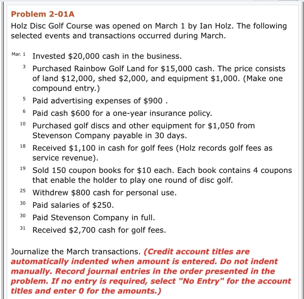 Problem 2-01A
Holz Disc Golf Course was opened on March 1 by Ian Holz. The following
selected events and transactions occurred during March.
Mar. 1
Invested $20,000 cash in the business.
3 Purchased Rainbow Golf Land for $15,000 cash. The price consists
of land $12,000, shed $2,000, and equipment $1,000. (Make one
compound entry.)
5 Paid advertising expenses of $900 .
6 Paid cash $600 for a one-year insurance policy.
10 Purchased golf discs and other equipment for $1,050 from
Stevenson Company payable in 30 days.
18
Received $1,100 in cash for golf fees (Holz records golf fees as
service revenue).
19 Sold 150 coupon books for $10 each. Each book contains 4 coupons
that enable the holder to play one round of disc golf.
25 Withdrew $800 cash for personal use.
30 Paid salaries of $250.
Paid Stevenson Company in full.
30
31
Received $2,700 cash for golf fees.
Journalize the March transactions. (Credit account titles are
automatically indented when amount is entered. Do not indent
manually. Record journal entries in the order presented in the
problem. If no entry is required, select "No Entry" for the account
titles and enter 0 for the amounts.)
