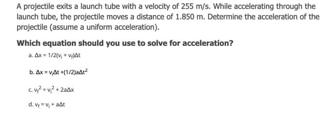 A projectile exits a launch tube with a velocity of 255 m/s. While accelerating through the
launch tube, the projectile moves a distance of 1.850 m. Determine the acceleration of the
projectile (assume a uniform acceleration).
Which equation should you use to solve for acceleration?
a. Ax = 1/2(v, + v)At
b. Ax = v,At +(1/2)aAt?
c. v? = v,? + 2aAx
d. Vf = v, + aat
