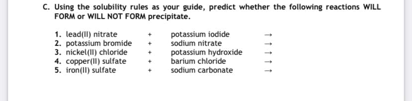 C. Using the solubility rules as your guide, predict whether the following reactions WILL
FORM or WILL NOT FORM precipitate.
potassium iodide
sodium nitrate
1. lead(II) nitrate
2. potassium bromide
3. nickel(II) chloride
4. copper(II) sulfate
5. iron(II) sulfate
potassium hydroxide
barium chloride
sodium carbonate
↑ ↑ ↑
