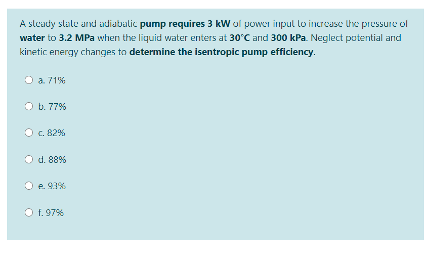 A steady state and adiabatic pump requires 3 kW of power input to increase the pressure of
water to 3.2 MPa when the liquid water enters at 30°C and 300 kPa. Neglect potential and
kinetic energy changes to determine the isentropic pump efficiency.
a. 71%
b. 77%
c. 82%
d. 88%
e. 93%
f. 97%
