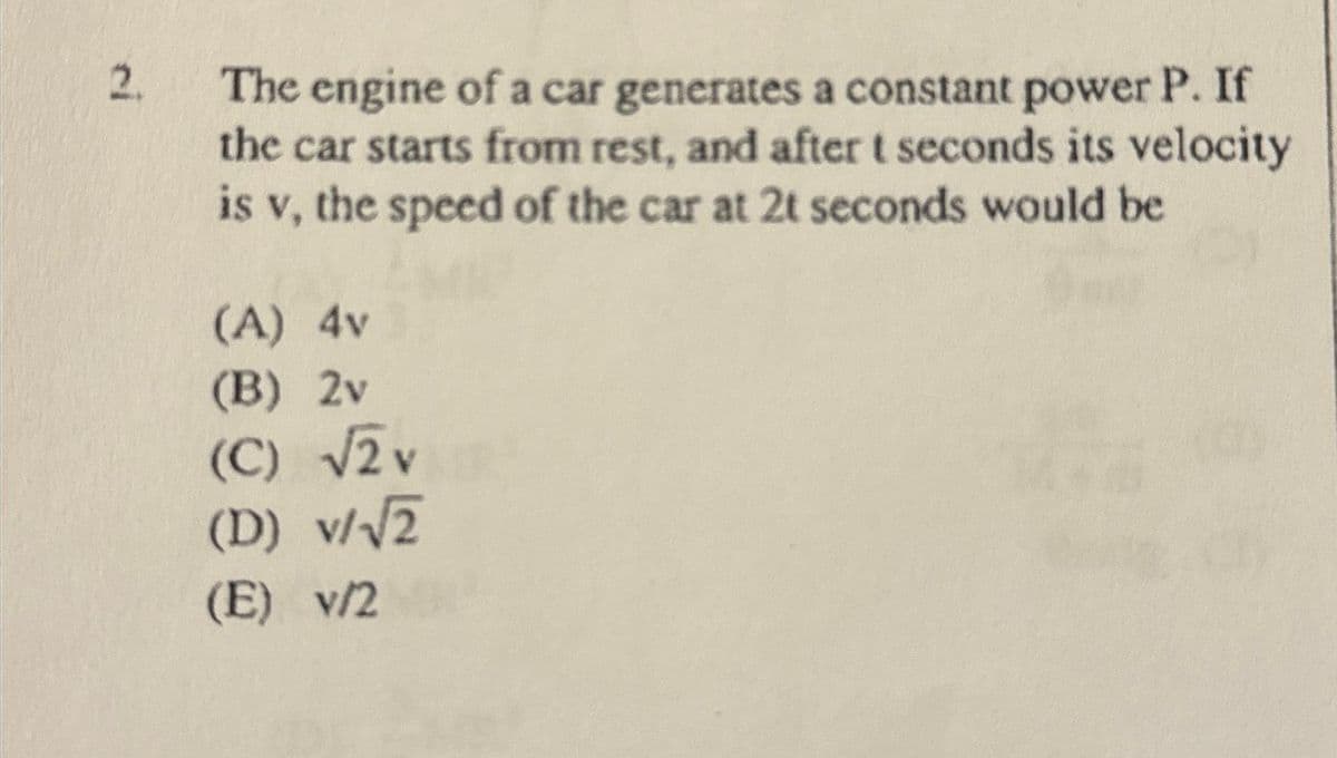 2.
The engine of a car generates a constant power P. If
the car starts from rest, and after t seconds its velocity
is v, the speed of the car at 2t seconds would be
(A) 4v
(B) 2v
(C) √2 v
(D) v/√√2
(E) v/2