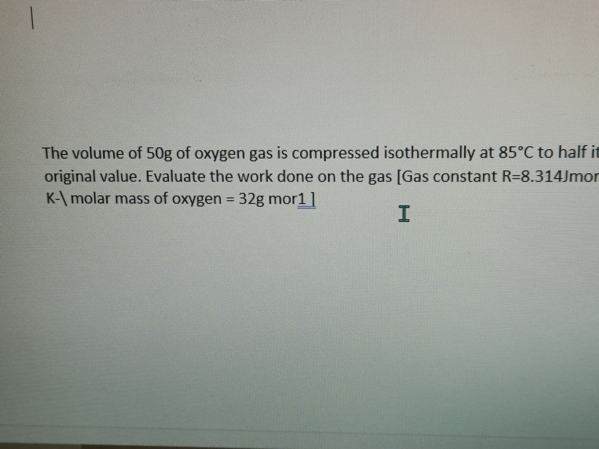 The volume of 50g of oxygen gas is compressed isothermally at 85°C to half it
original value. Evaluate the work done on the gas [Gas constant R=8.314Jmor
K-\molar mass of oxygen = 32g mor1 |
