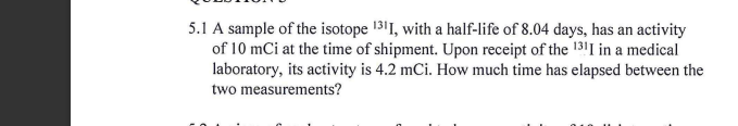 5.1 A sample of the isotope 1311, with a half-life of 8.04 days, has an activity
of 10 mCi at the time of shipment. Upon receipt of the 131I in a medical
laboratory, its activity is 4.2 mCi. How much time has elapsed between the
two measurements?
