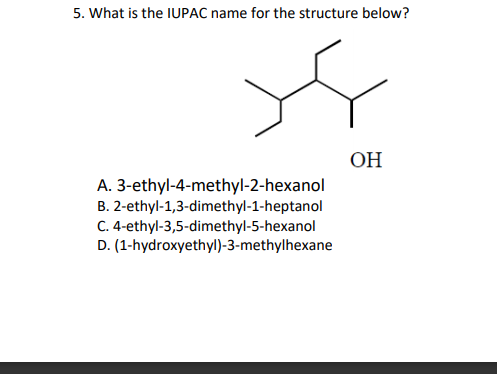 5. What is the IUPAC name for the structure below?
ОН
A. 3-ethyl-4-methyl-2-hexanol
B. 2-ethyl-1,3-dimethyl-1-heptanol
C. 4-ethyl-3,5-dimethyl-5-hexanol
D. (1-hydroxyethyl)-3-methylhexane
