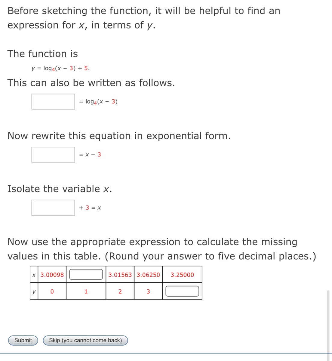 Before sketching the function, it will be helpful to find an
expression for x, in terms of y.
The function is
y = log4(x – 3) + 5.
This can also be written as follows.
= log4(x – 3)
Now rewrite this equation in exponential form.
= x - 3
Isolate the variable x.
+ 3 = x
Now use the appropriate expression to calculate the missing
values in this table. (Round your answer to five decimal places.)
x 3.00098
3.01563 3.06250
3.25000
y
1
2
Submit
Skip (you cannot come back).
