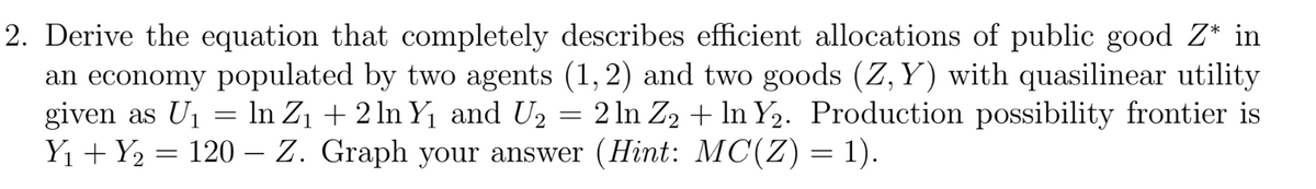 2. Derive the equation that completely describes efficient allocations of public good Z* in
an economy populated by two agents (1, 2) and two goods (Z,Y) with quasilinear utility
given as U₁ = ln Z₁ + 2 ln Y₁ and U₂ = 2 ln Z₂ + ln Y₂. Production possibility frontier is
Y₁ + Y₂ = 120 – Z. Graph your answer (Hint: MC(Z) = 1).