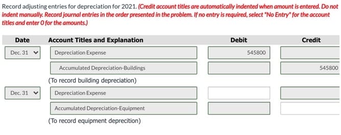 Record adjusting entries for depreciation for 2021. (Credit account titles are automatically indented when amount is entered. Do not
indent manually. Record journal entries in the order presented in the problem. If no entry is required, select "No Entry" for the account
titles and enter O for the amounts.)
Date
Account Titles and Explanation
Debit
Credit
Dec. 31
Depreciation Expense
545800
Accumulated Depreciation-Buildings
545800
(To record building depreciation)
Dec. 31
Depreciation Expense
Accumulated Depreciation-Equipment
(To record equipment deprecition)
