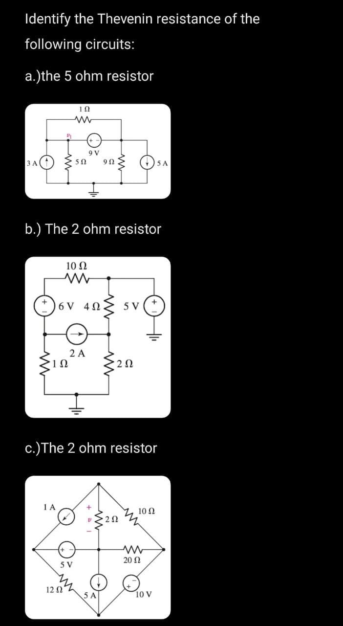 Identify the Thevenin resistance of the
following circuits:
a.)the 5 ohm resistor
3 A
2/1
1Ω
1 A
b.) The 2 ohm resistor
10 Ω
ww
+6V 403 5 V
ΤΩ
12 02
9 V
50 9Ω
5 V
2 A
c.) The 2 ohm resistor
202
5 A
202
M
10 Ω
5 A
2002
10 V