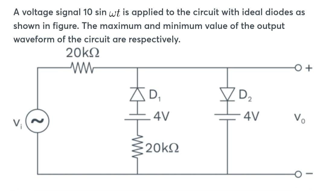A voltage signal 10 sin wt is applied to the circuit with ideal diodes as
shown in figure. The maximum and minimum value of the output
waveform of the circuit are respectively.
2
20kQ2
ww
AD,
D₁
4V
20kΩ
D2
4V
V₂
+