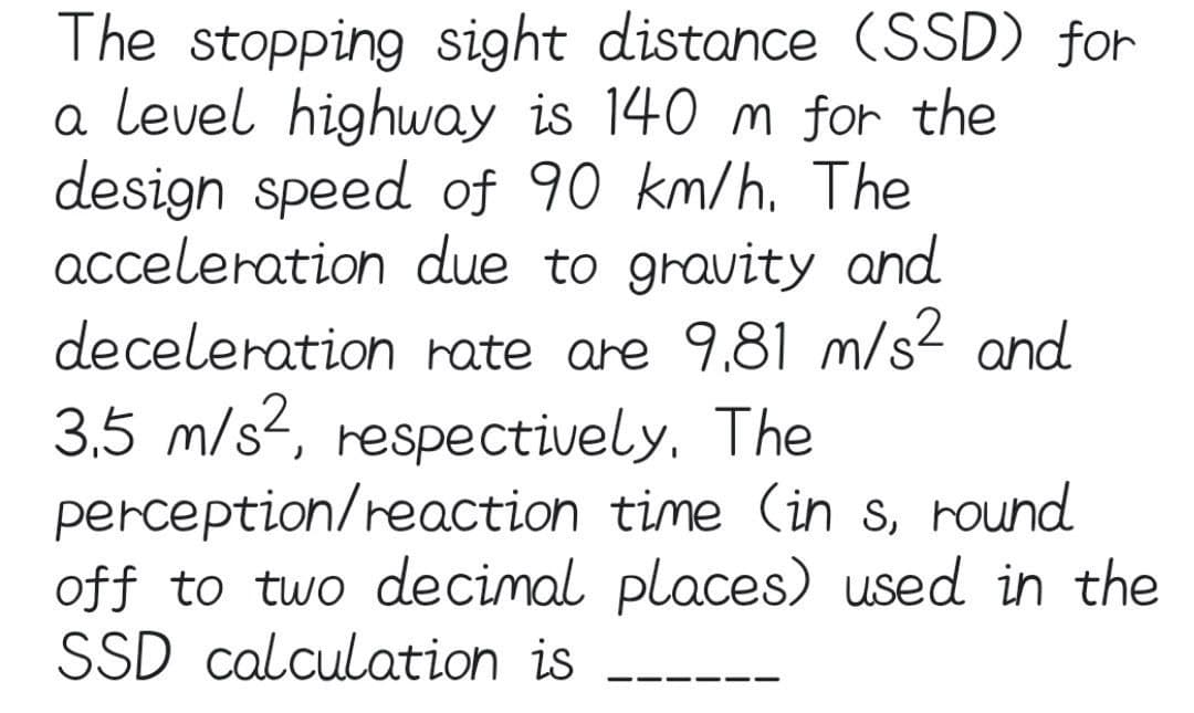 The stopping sight distance (SSD) for
a level highway is 140 m for the
design speed of 90 km/h. The
acceleration due to gravity and
deceleration rate are 9.81 m/s² and
3,5 m/s², respectively. The
perception/reaction time (in s, round
off to two decimal places) used in the
SSD calculation is