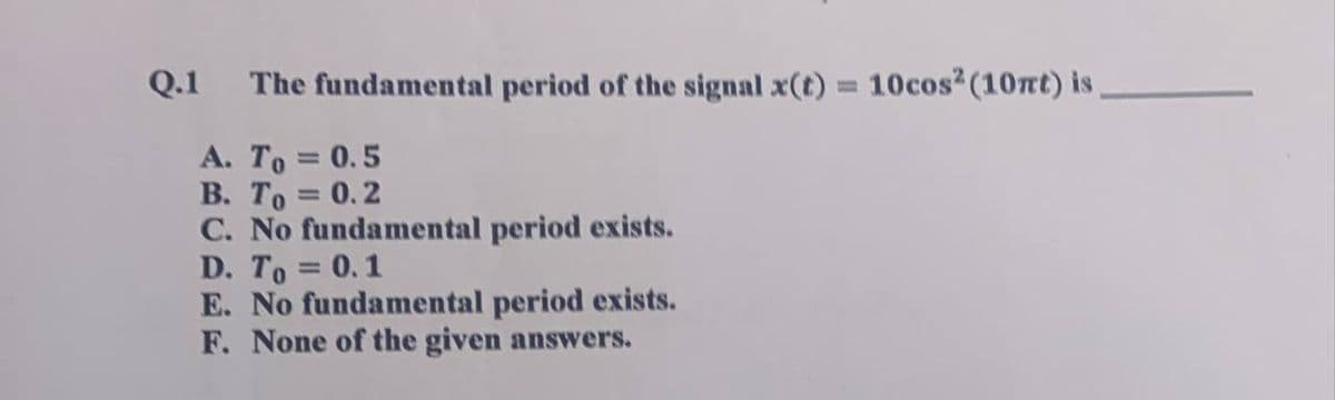 Q.1 The fundamental period of the signal x(t) = 10cos² (10nt) is
A. To = 0.5
B. To = 0.2
C. No fundamental period exists.
D. To = 0.1
E. No fundamental period exists.
F. None of the given answers.