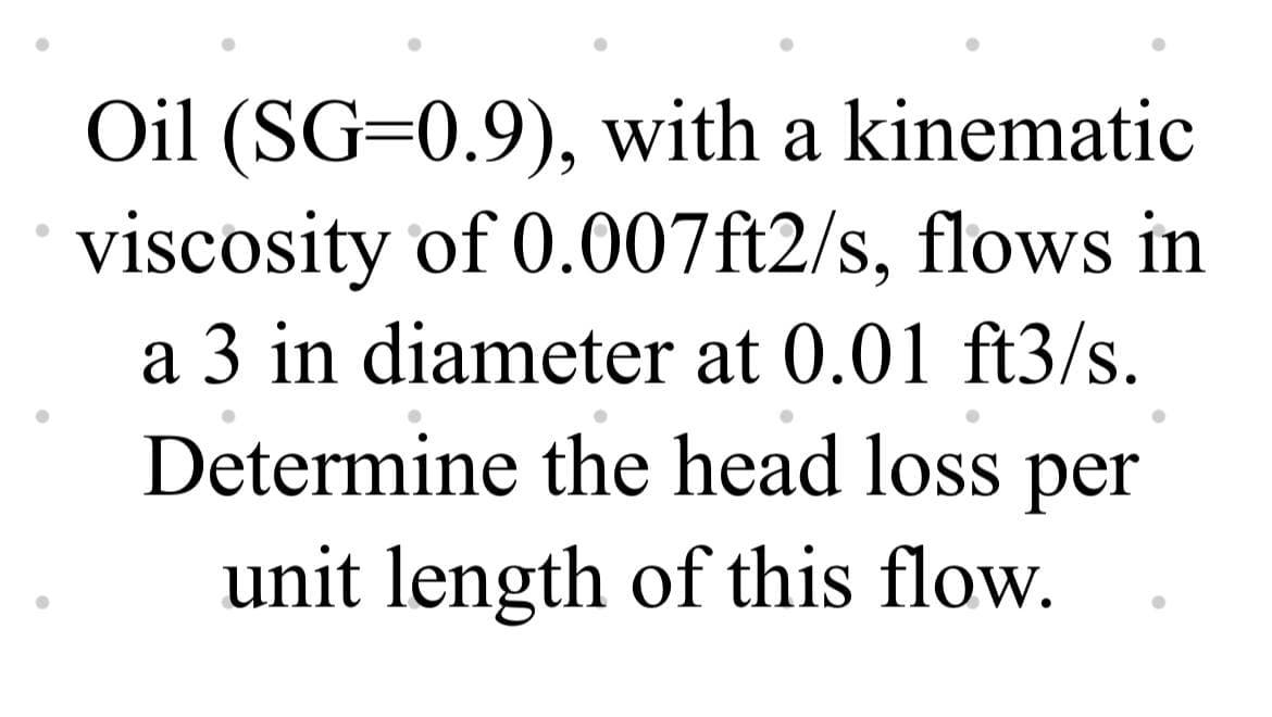 Oil (SG=0.9), with a kinematic
viscosity of 0.007ft2/s, flows in
a 3 in diameter at 0.01 ft3/s.
Determine the head loss per
unit length of this flow.