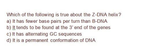 Which of the following is true about the Z-DNA helix?
a) It has fewer base pairs per turn than B-DNA
b) It tends to be found at the 3' end of the genes
c) It has alternating GC sequences
d) It is a permanent conformation of DNA