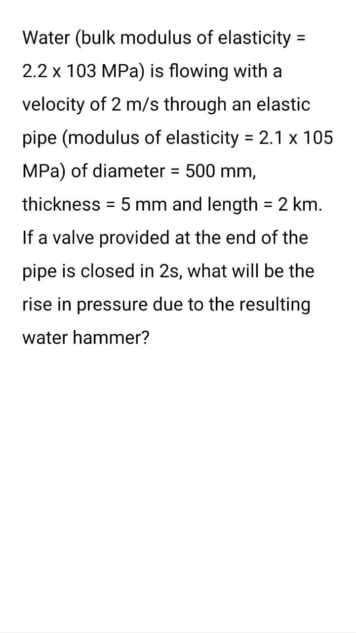Water (bulk modulus of elasticity=
2.2 x 103 MPa) is flowing with a
velocity of 2 m/s through an elastic
pipe (modulus of elasticity = 2.1 x 105
MPa) of diameter = 500 mm,
thickness = 5 mm and length = 2 km.
If a valve provided at the end of the
pipe is closed in 2s, what will be the
rise in pressure due to the resulting
water hammer?