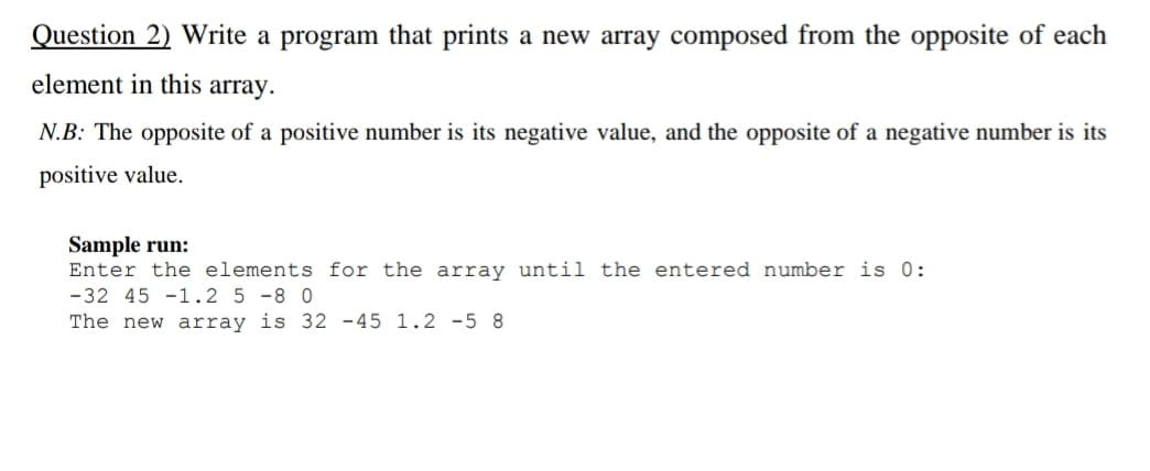 Question 2) Write a program that prints a new array composed from the opposite of each
element in this array.
N.B: The opposite of a positive number is its negative value, and the opposite of a negative number is its
positive value.
Sample run:
Enter the elements for the array until the entered number is 0:
-32 45 -1.2 5 -8 0
The new array is 32 -45 1.2 -5 8
