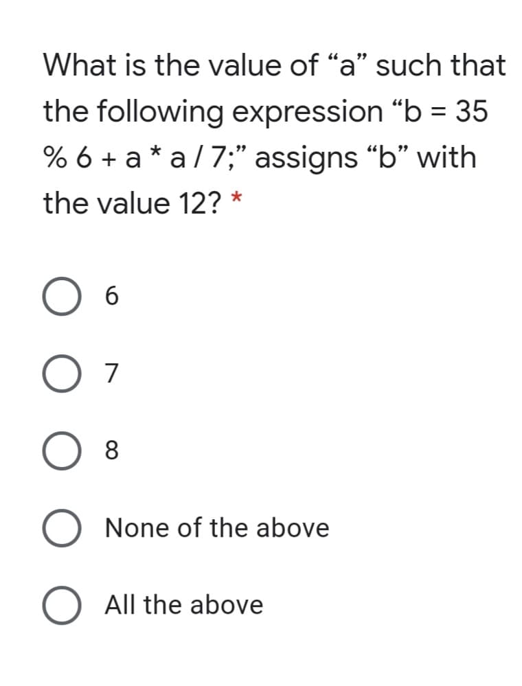 What is the value of "a" such that
the following expression "b = 35
% 6 + a * a /7;" assigns "b" with
the value 12? *
6.
O 7
O 8
None of the above
All the above
