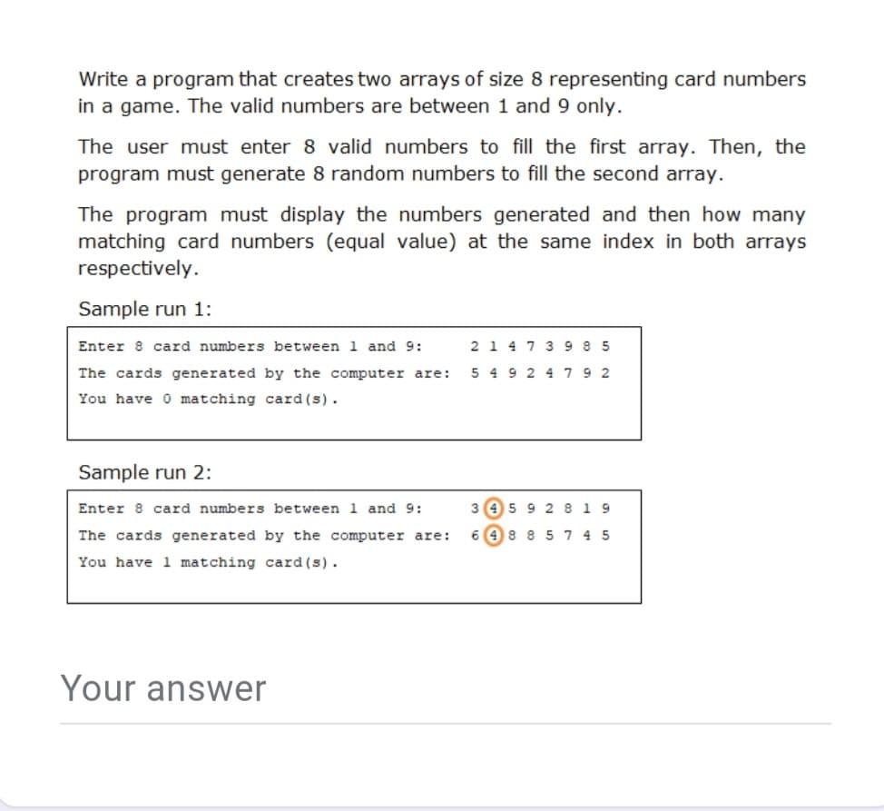 Write a program that creates two arrays of size 8 representing card numbers
in a game. The valid numbers are between 1 and 9 only.
The user must enter 8 valid numbers to fill the first array. Then, the
program must generate 8 random numbers to fill the second array.
The program must display the numbers generated and then how many
matching card numbers (equal value) at the same index in both arrays
respectively.
Sample run 1:
Enter 8 card numbers between 1 and 9:
2 1 4 7 3 9 8 5
The cards generated by the computer are:
5 4 9 2 4 79 2
You have 0 matching card (s).
Sample run 2:
Enter 8 card numbers between 1 and 9:
3 45 9 2 8 19
The cards generated by the computer are:
6 48 85 7 4 5
You have 1 matching card (s).
Your answer
