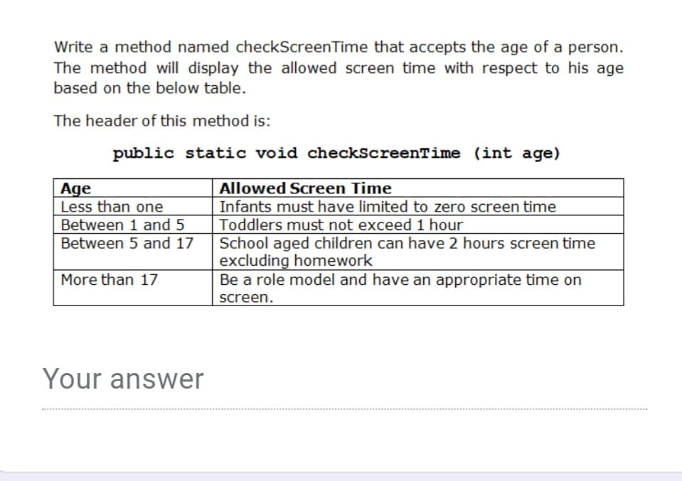 Write a method named checkScreenTime that accepts the age of a person.
The method will display the allowed screen time with respect to his age
based on the below table.
The header of this method is:
public static void checkScreenTime (int age)
Allowed Screen Time
Infants must have limited to zero screen time
Toddlers must not exceed 1 hour
School aged children can have 2 hours screen time
excluding homework
Be a role model and have an appropriate time on
Age
Less than one
Between 1 and 5
Between 5 and 17
More than 17
screen.
Your answer
