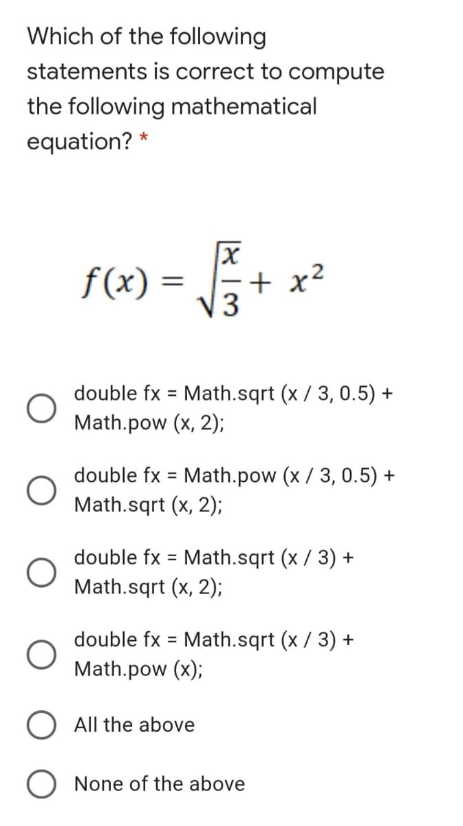 Which of the following
statements is correct to compute
the following mathematical
equation? *
f(x) =
|- + x²
V3
double fx = Math.sqrt (x / 3, 0.5) +
%3D
Math.pow (x, 2);
double fx = Math.pow (x / 3, 0.5) +
Math.sqrt (x, 2);
%3D
double fx = Math.sqrt (x / 3) +
Math.sqrt (x, 2);
double fx = Math.sqrt (x / 3) +
Math.pow (x);
%3D
O All the above
O None of the above
