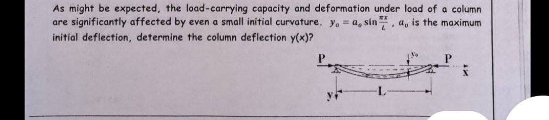 As might be expected, the load-carrying capacity and deformation under load of column
are significantly affected by even a small initial curvature. yo = a, sin, a, is the maximum
initial deflection, determine the column deflection y(x)?
P
P
X