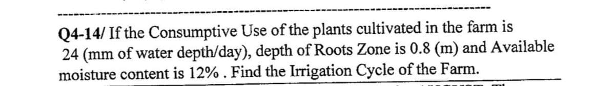 Q4-14/ If the Consumptive Use of the plants cultivated in the farm is
24 (mm of water depth/day), depth of Roots Zone is 0.8 (m) and Available
moisture content is 12%. Find the Irrigation Cycle of the Farm.