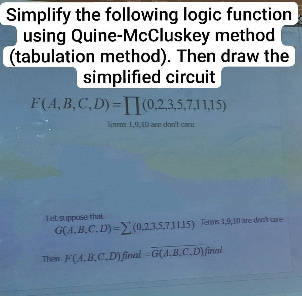 Simplify the following logic function
using Quine-McCluskey method
(tabulation method). Then draw the
simplified circuit
F(A,B,C,D)=(0,2,3,5,7,11,15)
Let suppose that
Terms 1,9,10 are don't care
G(A,B,C,D)=(0,2,3,5,7,1115) Terms 1,9,10 are don't care
Then F(A,B,C,D) final=G(A,B,C,D) final