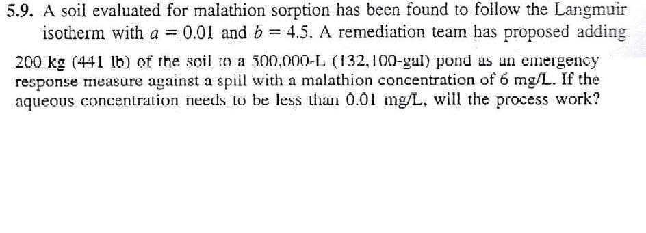 5.9. A soil evaluated for malathion sorption has been found to follow the Langmuir
0.01 and b 4.5. A remediation team has proposed adding
isotherm with a = 0.01 and b
-
200 kg (441 lb) of the soil to a 500,000-L (132,100-gal) pond as an emergency
response measure against a spill with a malathion concentration of 6 mg/L. If the
aqueous concentration needs to be less than 0.01 mg/L. will the process work?